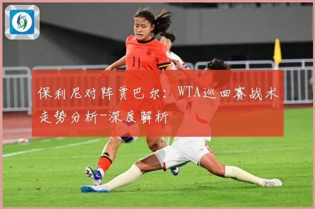 保利尼对阵贾巴尔：WTA巡回赛战术走势分析-深度解析