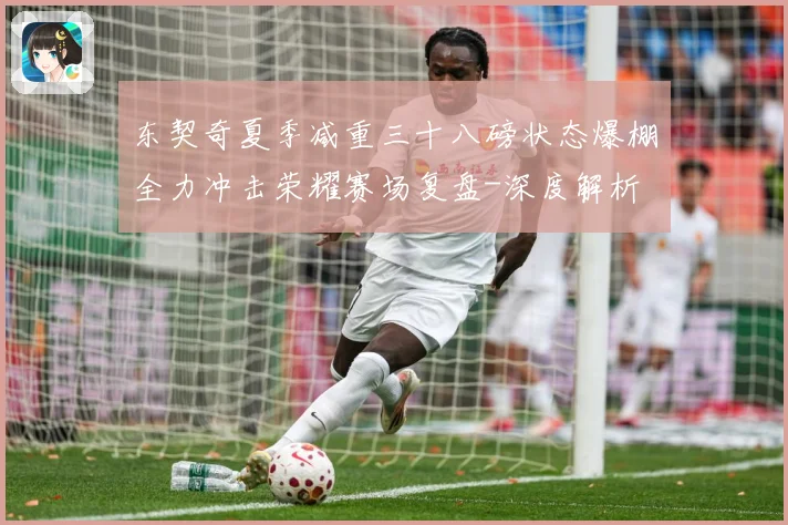 东契奇夏季减重三十八磅状态爆棚全力冲击荣耀赛场复盘-深度解析
