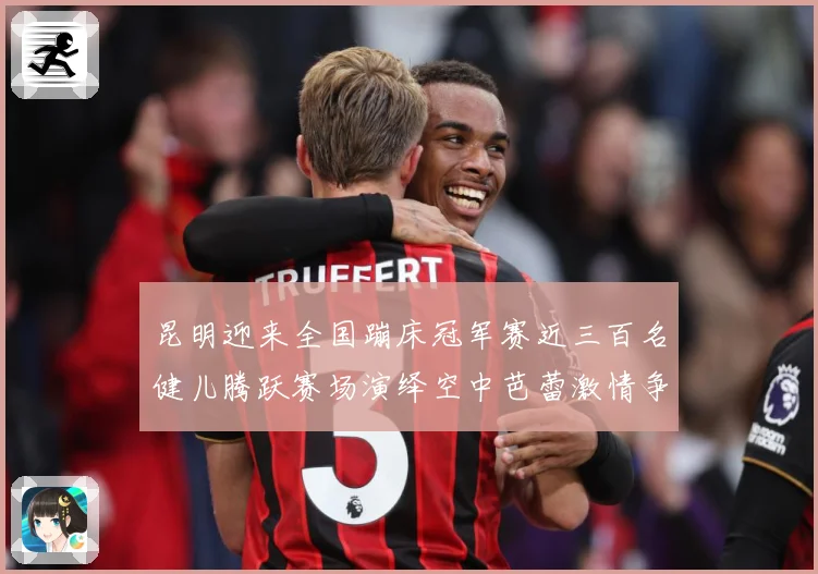 昆明迎来全国蹦床冠军赛近三百名健儿腾跃赛场演绎空中芭蕾激情争成长观察-深度解析